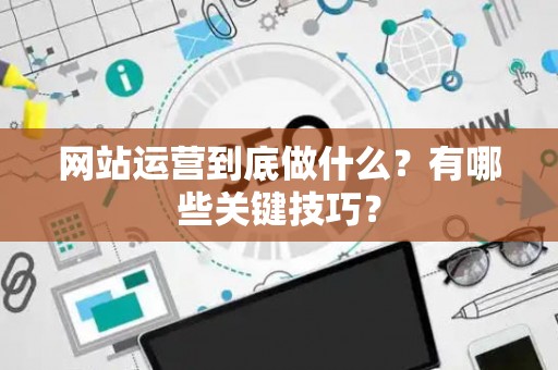 网站运营到底做什么？有哪些关键技巧？